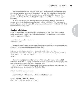 Complete Reference / MySQL: TCR / Vaswani / 222477-0 / Chapter 4
If you take a close look at the third table, you’ll see that it links each member with
the video(s) he or she has rented. Thus we see that Jane Doe (member #2) has rented
Woman On Top (video #6), while John Doe (member #1) has decided to spend the
weekend on the couch with Star Wars (video #1), ET (video #2), and Charlie’s Angels
(video #3).
In other words, the third table has set up a relationship between the first and
second table; this is the fundamental concept behind a RDBMS. After one or more
relationships are set up, it is possible for you to extract a subset of the data (a data slice)
to answer specific questions.
Creating a Database
If you’ve understood the concept so far, it’s now time for you to get down to brass
tacks. Start up your MySQL client. (Note in the following code listings that anything
you type appears in boldface.)
[user@host]# mysql -u root -p
Password: ******
Assuming everything is set up properly and you entered the correct password, you
should see a prompt that looks something like this:
Welcome to the MySQL monitor. Commands end with ; or g.
Your MySQL connection id is 80 to server version: 4.0.9-gamma-standard
Type 'help;' or 'h' for help.
mysql>
This is the MySQL command prompt; you’ll be using this to enter all your SQL
statements. Note that all MySQL commands end with a semicolon or the g signal and
can be entered in either uppercase or lowercase type.
Since all tables are stored in a database, the first command you need to know is the
CREATE DATABASE command, which looks like this:
CREATE DATABASE database-name
Go on and try it out by creating a database called library:
mysql> CREATE DATABASE library;
Query OK, 1 row affected (0.05 sec)
C h a p t e r 4 : S Q L B a s i c s 59
Complete Reference / MySQL: TCR / Vaswani / 222477-0 / Chapter 4
P:010CompCompRef8477-0ch04.vp
Thursday, December 04, 2003 8:58:48 AM
Color profile: Generic CMYK printer profile
Composite Default screen
 