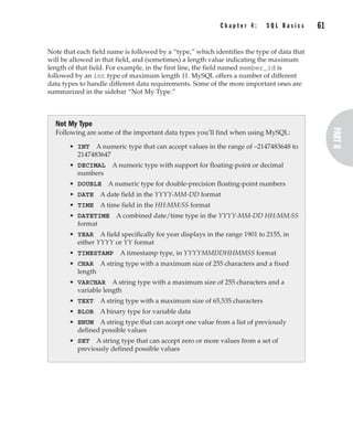 C h a p t e r 4 : S Q L B a s i c s 61
Complete Reference / MySQL: TCR / Vaswani / 222477-0 / Chapter 4
Note that each field name is followed by a “type,” which identifies the type of data that
will be allowed in that field, and (sometimes) a length value indicating the maximum
length of that field. For example, in the first line, the field named member_id is
followed by an int type of maximum length 11. MySQL offers a number of different
data types to handle different data requirements. Some of the more important ones are
summarized in the sidebar “Not My Type.”
Not My Type
Following are some of the important data types you’ll find when using MySQL:
• INT A numeric type that can accept values in the range of –2147483648 to
2147483647
• DECIMAL A numeric type with support for floating-point or decimal
numbers
• DOUBLE A numeric type for double-precision floating-point numbers
• DATE A date field in the YYYY-MM-DD format
• TIME A time field in the HH:MM:SS format
• DATETIME A combined date/time type in the YYYY-MM-DD HH:MM:SS
format
• YEAR A field specifically for year displays in the range 1901 to 2155, in
either YYYY or YY format
• TIMESTAMP A timestamp type, in YYYYMMDDHHMMSS format
• CHAR A string type with a maximum size of 255 characters and a fixed
length
• VARCHAR A string type with a maximum size of 255 characters and a
variable length
• TEXT A string type with a maximum size of 65,535 characters
• BLOB A binary type for variable data
• ENUM A string type that can accept one value from a list of previously
defined possible values
• SET A string type that can accept zero or more values from a set of
previously defined possible values
P:010CompCompRef8477-0ch04.vp
Thursday, December 04, 2003 8:58:48 AM
Color profile: Generic CMYK printer profile
Composite Default screen
 