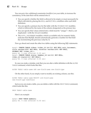 You can put a few additional constraints (modifiers) on your table, to increase the
consistency of the data that will be entered into it:
• You can specify whether the field is allowed to be empty or must necessarily be
filled with data by placing the NULL and NOT NULL modifiers after each field
definition.
• You can specify a primary key for the table with the PRIMARY KEY modifier,
which is followed by the name of the column designated as the primary key.
• You can specify that values entered into a field must be “unique”—that is, not
duplicated—with the UNIQUE modifier.
• The AUTO_INCREMENT modifier, which is available only for numeric fields,
indicates that MySQL should automatically generate a number for that field
(by incrementing the previous value by 1).
Now go ahead and create the other two tables using the following SQL statements:
mysql> CREATE TABLE videos (video_id int(11) NOT NULL auto_increment,
title varchar(255) NOT NULL, director varchar(255) NOT NULL,
PRIMARY KEY (video_id));
Query OK, 0 rows affected (0.05 sec)
mysql> CREATE TABLE status (member_id int(11) NOT NULL,
video_id tinyint(11) NOT NULL);
Query OK, 0 rows affected (0.05 sec)
In case you make a mistake, note that you can alter a table definition with the ALTER
TABLE command, which looks like this:
ALTER TABLE table-name ADD new-field-name new-field-type
On the other hand, if you simply want to modify an existing column, use this:
ALTER TABLE table-name MODIFY old-field-name
new-field-type modifiers
Just as you can create a table, you can delete a table with the DROP TABLE command,
which looks like this:
DROP TABLE table-name
Here’s an example:
mysql> DROP TABLE members;
Query OK, 0 rows affected (0.00 sec)
62 P a r t I I : U s a g e
Complete Reference / MySQL: TCR / Vaswani / 222477-0 / Chapter 4
P:010CompCompRef8477-0ch04.vp
Thursday, December 04, 2003 8:58:48 AM
Color profile: Generic CMYK printer profile
Composite Default screen
 