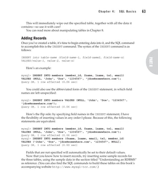 This will immediately wipe out the specified table, together with all the data it
contains—so use it with care!
You can read more about manipulating tables in Chapter 8.
Adding Records
Once you’ve created a table, it’s time to begin entering data into it, and the SQL command
to accomplish this is the INSERT command. The syntax of the INSERT command is as
follows:
INSERT into table-name (field-name-1, field-name2, field-name-n)
VALUES(value-1, value-2, value-n)
Here’s an example:
mysql> INSERT INTO members (member_id, fname, lname, tel, email)
VALUES (NULL, 'John', 'Doe', '1234567', 'jdoe@somewhere.com');
Query OK, 1 row affected (0.06 sec)
You could also use the abbreviated form of the INSERT statement, in which field
names are left unspecified:
mysql> INSERT INTO members VALUES (NULL, 'John', 'Doe', '1234567',
'jdoe@somewhere.com');
Query OK, 1 row affected (0.06 sec)
Here’s the flip side: by specifying field names in the INSERT statement, I have
the flexibility of inserting values in any order I please. Because of this, the following
statements are equivalent:
mysql> INSERT INTO members (member_id, fname, lname, tel, email)
VALUES (NULL, 'John', 'Doe', '1234567', 'jdoe@somewhere.com');
Query OK, 1 row affected (0.06 sec)
mysql> INSERT INTO members (fname, lname, email, tel, member_id)
VALUES ('John', 'Doe', 'jdoe@somewhere.com', '1234567', NULL);
Query OK, 1 row affected (0.00 sec)
Fields that are not specified will automatically be set to their default values.
Now that you know how to insert records, try inserting some sample records for
the three tables, using the sample data in the section titled “Understanding an RDBMS”
as reference. (You can also find the SQL commands to build these tables on this book’s
accompanying website http://www.mysql-tcr.com/.)
Complete Reference / MySQL: TCR / Vaswani / 222477-0 / Chapter 4
C h a p t e r 4 : S Q L B a s i c s 63
P:010CompCompRef8477-0ch04.vp
Thursday, December 04, 2003 8:58:48 AM
Color profile: Generic CMYK printer profile
Composite Default screen
 