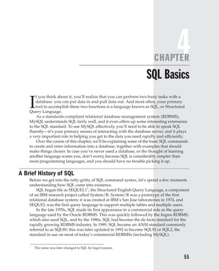 4
SQL Basics
I
f you think about it, you’ll realize that you can perform two basic tasks with a
database: you can put data in and pull data out. And most often, your primary
tool to accomplish these two functions is a language known as SQL, or Structured
Query Language.
As a standards-compliant relational database management system (RDBMS),
MySQL understands SQL fairly well, and it even offers up some interesting extensions
to the SQL standard. To use MySQL effectively, you’ll need to be able to speak SQL
fluently—it’s your primary means of interacting with the database server, and it plays
a very important role in helping you get to the data you need rapidly and efficiently.
Over the course of this chapter, we’ll be explaining some of the basic SQL commands
to create and enter information into a database, together with examples that should
make things clearer. In case you’ve never used a database, or the thought of learning
another language scares you, don’t worry, because SQL is considerably simpler than
most programming languages, and you should have no trouble picking it up.
A Brief History of SQL
Before we get into the nitty-gritty of SQL command syntax, let’s spend a few moments
understanding how SQL came into existence.
SQL began life as SEQUEL11
, the Structured English Query Language, a component
of an IBM research project called System/R. System/R was a prototype of the first
relational database system; it was created at IBM’s San Jose laboratories in 1974, and
SEQUEL was the first query language to support multiple tables and multiple users.
In the late 1970s, SQL made its first appearance in a commercial role as the query
language used by the Oracle RDBMS. This was quickly followed by the Ingres RDBMS,
which also used SQL, and by the 1980s, SQL had become the de facto standard for the
rapidly growing RDBMS industry. In 1989, SQL became an ANSI standard commonly
referred to as SQL89; this was later updated in 1992 to become SQL92 or SQL2, the
standard in use on most of today’s commercial RDBMSs (including MySQL).
55
Complete Reference / MySQL: TCR / Vaswani / 222477-0 / Chapter 4
Blind Folio 55
1
The name was later changed to SQL for legal reasons.
P:010CompCompRef8477-0ch04.vp
Thursday, December 04, 2003 8:58:47 AM
Color profile: Generic CMYK printer profile
Composite Default screen
 
