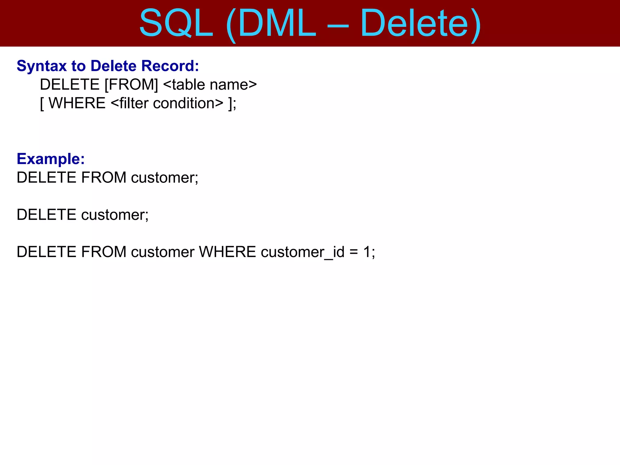 Syntax to Delete Record:
DELETE [FROM] <table name>
[ WHERE <filter condition> ];
Example:
DELETE FROM customer;
DELETE customer;
DELETE FROM customer WHERE customer_id = 1;
SQL (DML – Delete)
 