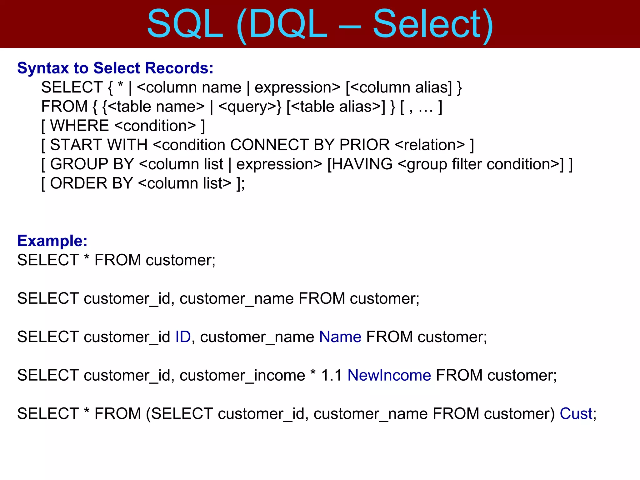 Syntax to Select Records:
SELECT { * | <column name | expression> [<column alias] }
FROM { {<table name> | <query>} [<table alias>] } [ , … ]
[ WHERE <condition> ]
[ START WITH <condition CONNECT BY PRIOR <relation> ]
[ GROUP BY <column list | expression> [HAVING <group filter condition>] ]
[ ORDER BY <column list> ];
Example:
SELECT * FROM customer;
SELECT customer_id, customer_name FROM customer;
SELECT customer_id ID, customer_name Name FROM customer;
SELECT customer_id, customer_income * 1.1 NewIncome FROM customer;
SELECT * FROM (SELECT customer_id, customer_name FROM customer) Cust;
SQL (DQL – Select)
 