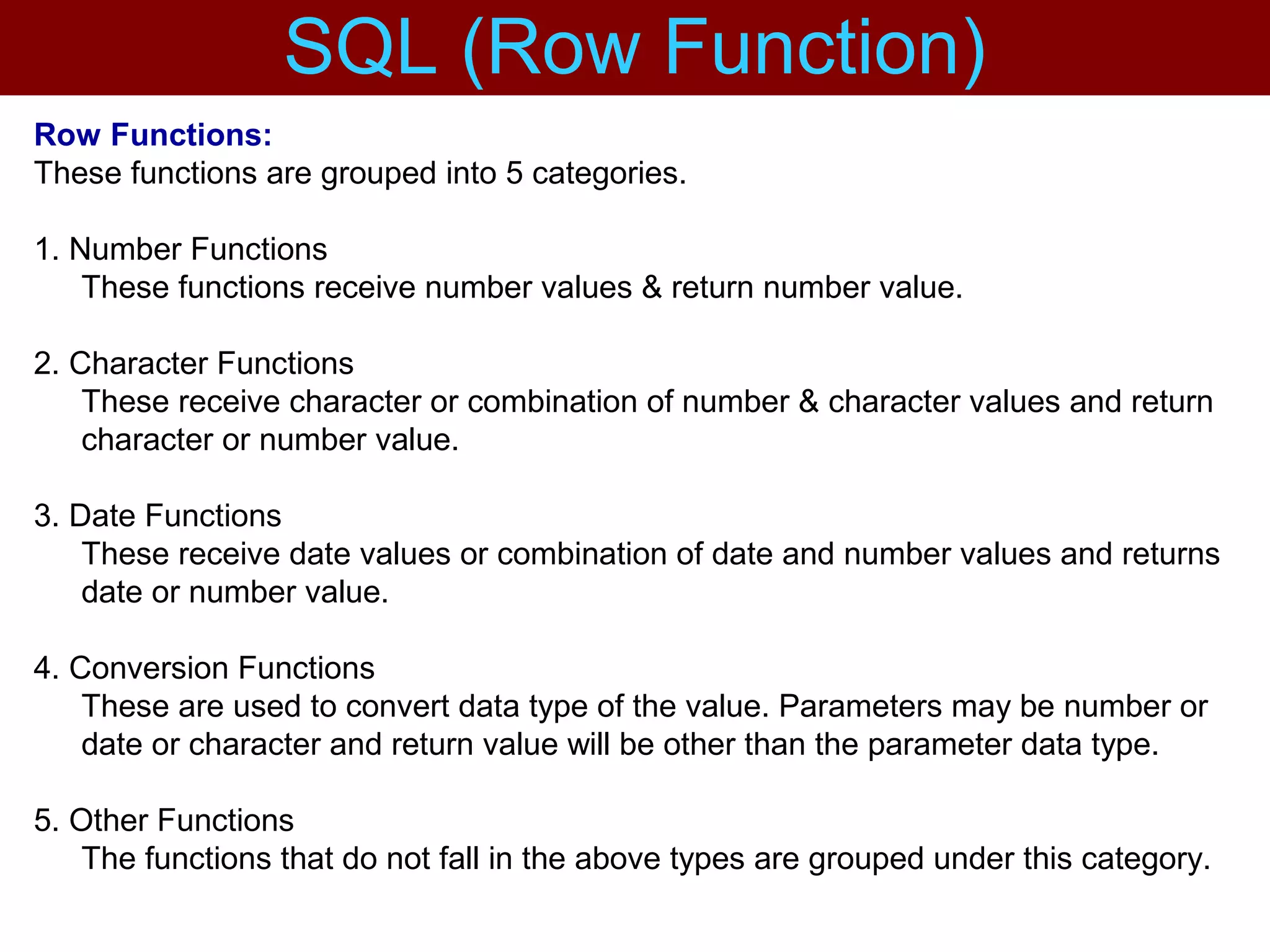 Row Functions:
These functions are grouped into 5 categories.
1. Number Functions
These functions receive number values & return number value.
2. Character Functions
These receive character or combination of number & character values and return
character or number value.
3. Date Functions
These receive date values or combination of date and number values and returns
date or number value.
4. Conversion Functions
These are used to convert data type of the value. Parameters may be number or
date or character and return value will be other than the parameter data type.
5. Other Functions
The functions that do not fall in the above types are grouped under this category.
SQL (Row Function)
 