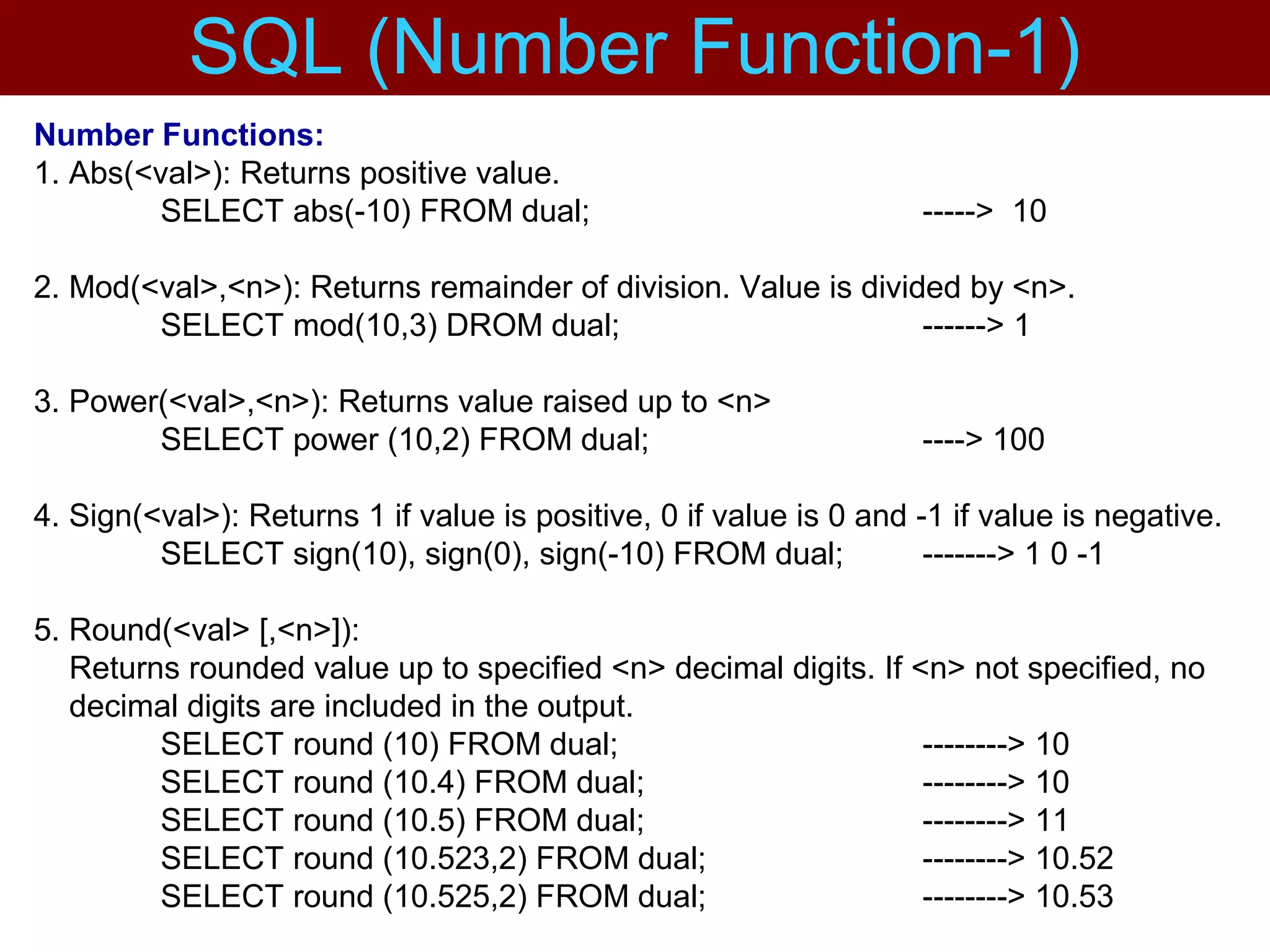 Number Functions:
1. Abs(<val>): Returns positive value.
SELECT abs(-10) FROM dual; -----> 10
2. Mod(<val>,<n>): Returns remainder of division. Value is divided by <n>.
SELECT mod(10,3) DROM dual; ------> 1
3. Power(<val>,<n>): Returns value raised up to <n>
SELECT power (10,2) FROM dual; ----> 100
4. Sign(<val>): Returns 1 if value is positive, 0 if value is 0 and -1 if value is negative.
SELECT sign(10), sign(0), sign(-10) FROM dual; -------> 1 0 -1
5. Round(<val> [,<n>]):
Returns rounded value up to specified <n> decimal digits. If <n> not specified, no
decimal digits are included in the output.
SELECT round (10) FROM dual; --------> 10
SELECT round (10.4) FROM dual; --------> 10
SELECT round (10.5) FROM dual; --------> 11
SELECT round (10.523,2) FROM dual; --------> 10.52
SELECT round (10.525,2) FROM dual; --------> 10.53
SQL (Number Function-1)
 