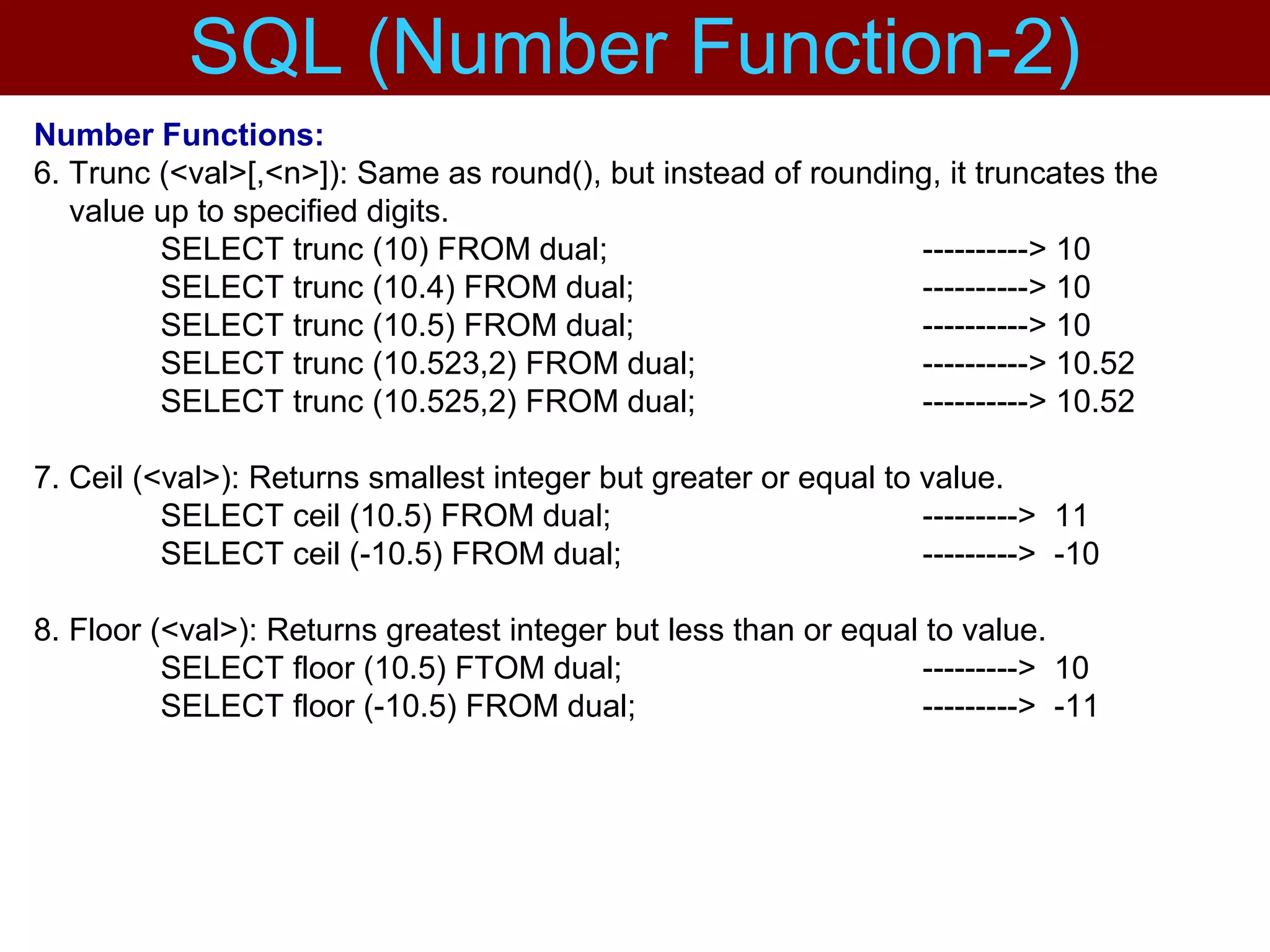 Number Functions:
6. Trunc (<val>[,<n>]): Same as round(), but instead of rounding, it truncates the
value up to specified digits.
SELECT trunc (10) FROM dual; ----------> 10
SELECT trunc (10.4) FROM dual; ----------> 10
SELECT trunc (10.5) FROM dual; ----------> 10
SELECT trunc (10.523,2) FROM dual; ----------> 10.52
SELECT trunc (10.525,2) FROM dual; ----------> 10.52
7. Ceil (<val>): Returns smallest integer but greater or equal to value.
SELECT ceil (10.5) FROM dual; ---------> 11
SELECT ceil (-10.5) FROM dual; ---------> -10
8. Floor (<val>): Returns greatest integer but less than or equal to value.
SELECT floor (10.5) FTOM dual; ---------> 10
SELECT floor (-10.5) FROM dual; ---------> -11
SQL (Number Function-2)
 