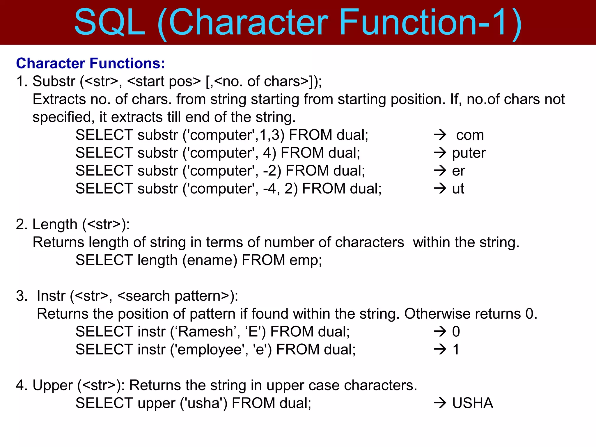 Character Functions:
1. Substr (<str>, <start pos> [,<no. of chars>]);
Extracts no. of chars. from string starting from starting position. If, no.of chars not
specified, it extracts till end of the string.
SELECT substr ('computer',1,3) FROM dual;  com
SELECT substr ('computer', 4) FROM dual;  puter
SELECT substr ('computer', -2) FROM dual;  er
SELECT substr ('computer', -4, 2) FROM dual;  ut
2. Length (<str>):
Returns length of string in terms of number of characters within the string.
SELECT length (ename) FROM emp;
3. Instr (<str>, <search pattern>):
Returns the position of pattern if found within the string. Otherwise returns 0.
SELECT instr (‘Ramesh’, ‘E') FROM dual;  0
SELECT instr ('employee', 'e') FROM dual;  1
4. Upper (<str>): Returns the string in upper case characters.
SELECT upper ('usha') FROM dual;  USHA
SQL (Character Function-1)
 