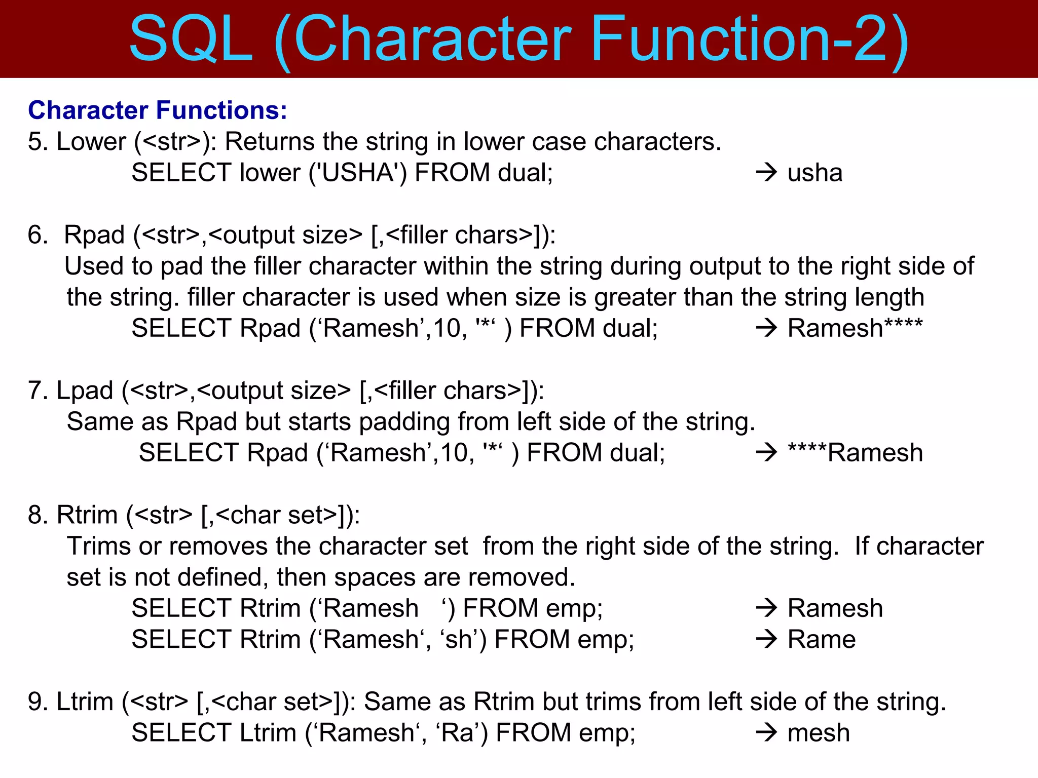 Character Functions:
5. Lower (<str>): Returns the string in lower case characters.
SELECT lower ('USHA') FROM dual;  usha
6. Rpad (<str>,<output size> [,<filler chars>]):
Used to pad the filler character within the string during output to the right side of
the string. filler character is used when size is greater than the string length
SELECT Rpad (‘Ramesh’,10, '*‘ ) FROM dual;  Ramesh****
7. Lpad (<str>,<output size> [,<filler chars>]):
Same as Rpad but starts padding from left side of the string.
SELECT Rpad (‘Ramesh’,10, '*‘ ) FROM dual;  ****Ramesh
8. Rtrim (<str> [,<char set>]):
Trims or removes the character set from the right side of the string. If character
set is not defined, then spaces are removed.
SELECT Rtrim (‘Ramesh ‘) FROM emp;  Ramesh
SELECT Rtrim (‘Ramesh‘, ‘sh’) FROM emp;  Rame
9. Ltrim (<str> [,<char set>]): Same as Rtrim but trims from left side of the string.
SELECT Ltrim (‘Ramesh‘, ‘Ra’) FROM emp;  mesh
SQL (Character Function-2)
 