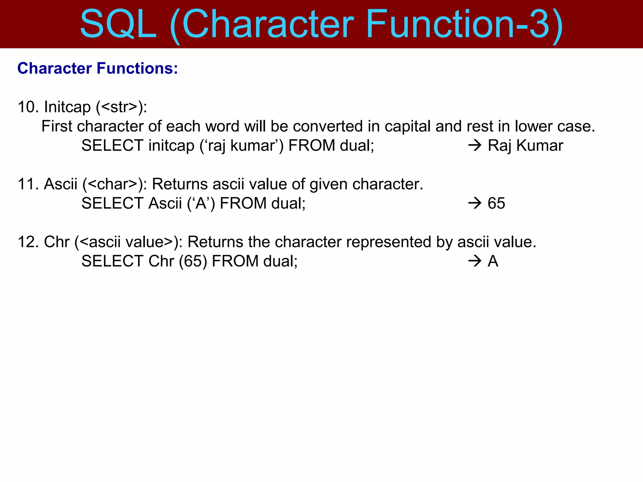 Character Functions:
10. Initcap (<str>):
First character of each word will be converted in capital and rest in lower case.
SELECT initcap (‘raj kumar’) FROM dual;  Raj Kumar
11. Ascii (<char>): Returns ascii value of given character.
SELECT Ascii (‘A’) FROM dual;  65
12. Chr (<ascii value>): Returns the character represented by ascii value.
SELECT Chr (65) FROM dual;  A
SQL (Character Function-3)
 
