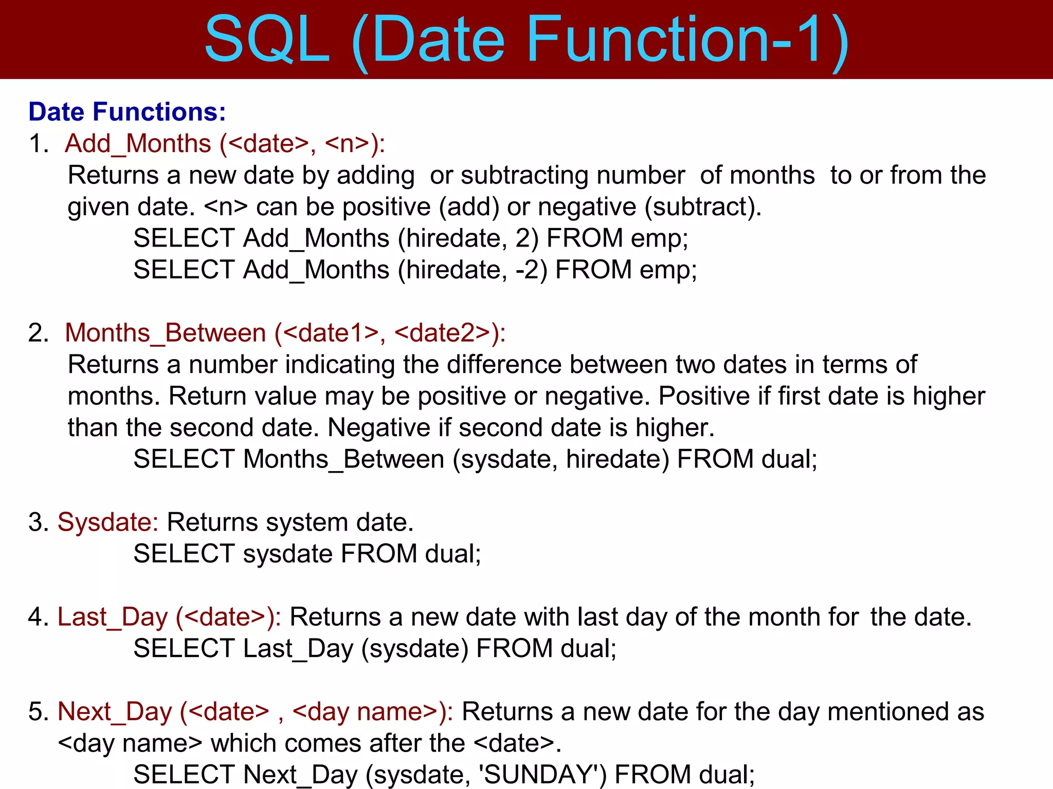 Date Functions:
1. Add_Months (<date>, <n>):
Returns a new date by adding or subtracting number of months to or from the
given date. <n> can be positive (add) or negative (subtract).
SELECT Add_Months (hiredate, 2) FROM emp;
SELECT Add_Months (hiredate, -2) FROM emp;
2. Months_Between (<date1>, <date2>):
Returns a number indicating the difference between two dates in terms of
months. Return value may be positive or negative. Positive if first date is higher
than the second date. Negative if second date is higher.
SELECT Months_Between (sysdate, hiredate) FROM dual;
3. Sysdate: Returns system date.
SELECT sysdate FROM dual;
4. Last_Day (<date>): Returns a new date with last day of the month for the date.
SELECT Last_Day (sysdate) FROM dual;
5. Next_Day (<date> , <day name>): Returns a new date for the day mentioned as
<day name> which comes after the <date>.
SELECT Next_Day (sysdate, 'SUNDAY') FROM dual;
SQL (Date Function-1)
 