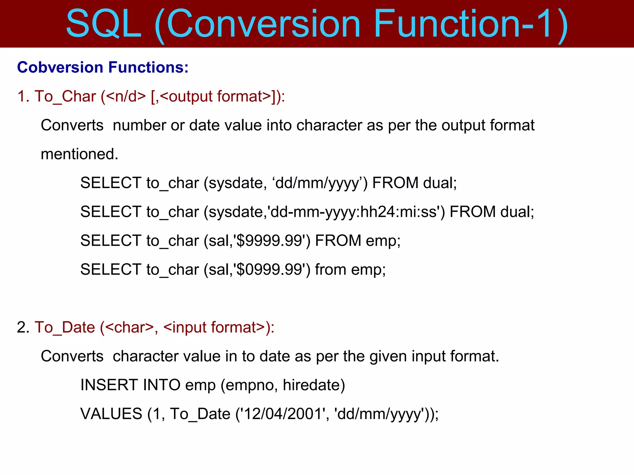 Cobversion Functions:
1. To_Char (<n/d> [,<output format>]):
Converts number or date value into character as per the output format
mentioned.
SELECT to_char (sysdate, ‘dd/mm/yyyy’) FROM dual;
SELECT to_char (sysdate,'dd-mm-yyyy:hh24:mi:ss') FROM dual;
SELECT to_char (sal,'$9999.99') FROM emp;
SELECT to_char (sal,'$0999.99') from emp;
2. To_Date (<char>, <input format>):
Converts character value in to date as per the given input format.
INSERT INTO emp (empno, hiredate)
VALUES (1, To_Date ('12/04/2001', 'dd/mm/yyyy'));
SQL (Conversion Function-1)
 