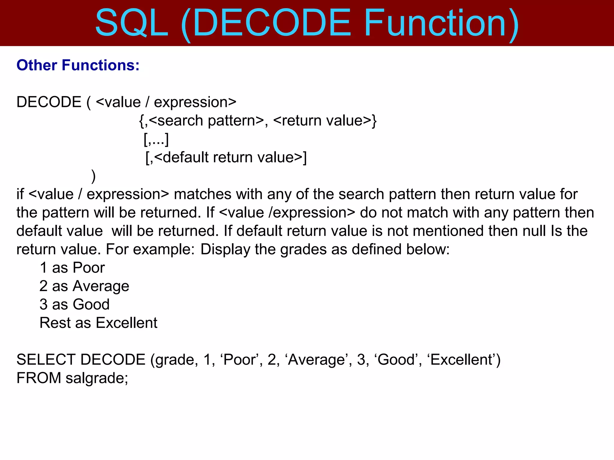 Other Functions:
DECODE ( <value / expression>
{,<search pattern>, <return value>}
[,...]
[,<default return value>]
)
if <value / expression> matches with any of the search pattern then return value for
the pattern will be returned. If <value /expression> do not match with any pattern then
default value will be returned. If default return value is not mentioned then null Is the
return value. For example: Display the grades as defined below:
1 as Poor
2 as Average
3 as Good
Rest as Excellent
SELECT DECODE (grade, 1, ‘Poor’, 2, ‘Average’, 3, ‘Good’, ‘Excellent’)
FROM salgrade;
SQL (DECODE Function)
 