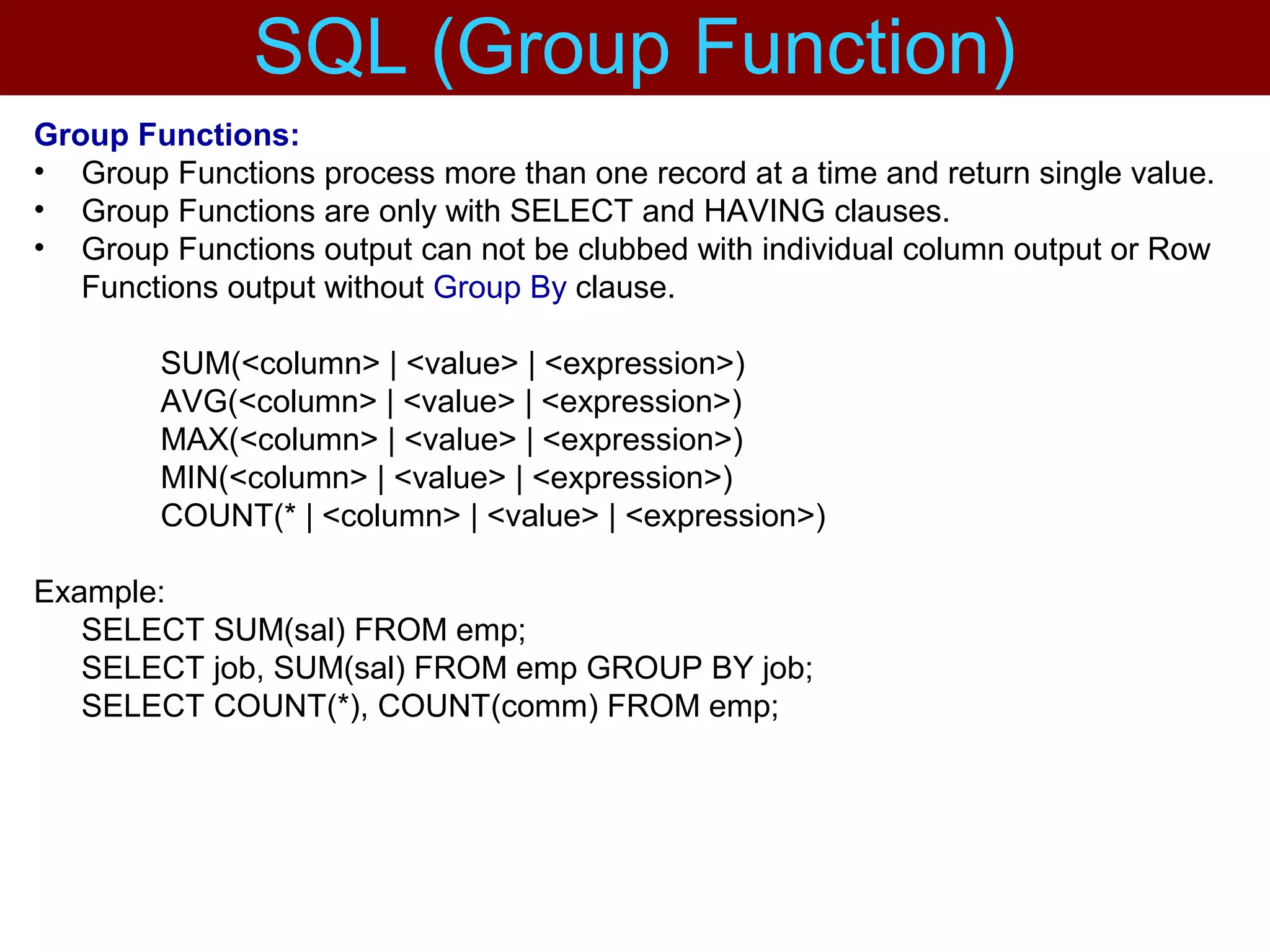 Group Functions:
• Group Functions process more than one record at a time and return single value.
• Group Functions are only with SELECT and HAVING clauses.
• Group Functions output can not be clubbed with individual column output or Row
Functions output without Group By clause.
SUM(<column> | <value> | <expression>)
AVG(<column> | <value> | <expression>)
MAX(<column> | <value> | <expression>)
MIN(<column> | <value> | <expression>)
COUNT(* | <column> | <value> | <expression>)
Example:
SELECT SUM(sal) FROM emp;
SELECT job, SUM(sal) FROM emp GROUP BY job;
SELECT COUNT(*), COUNT(comm) FROM emp;
SQL (Group Function)
 