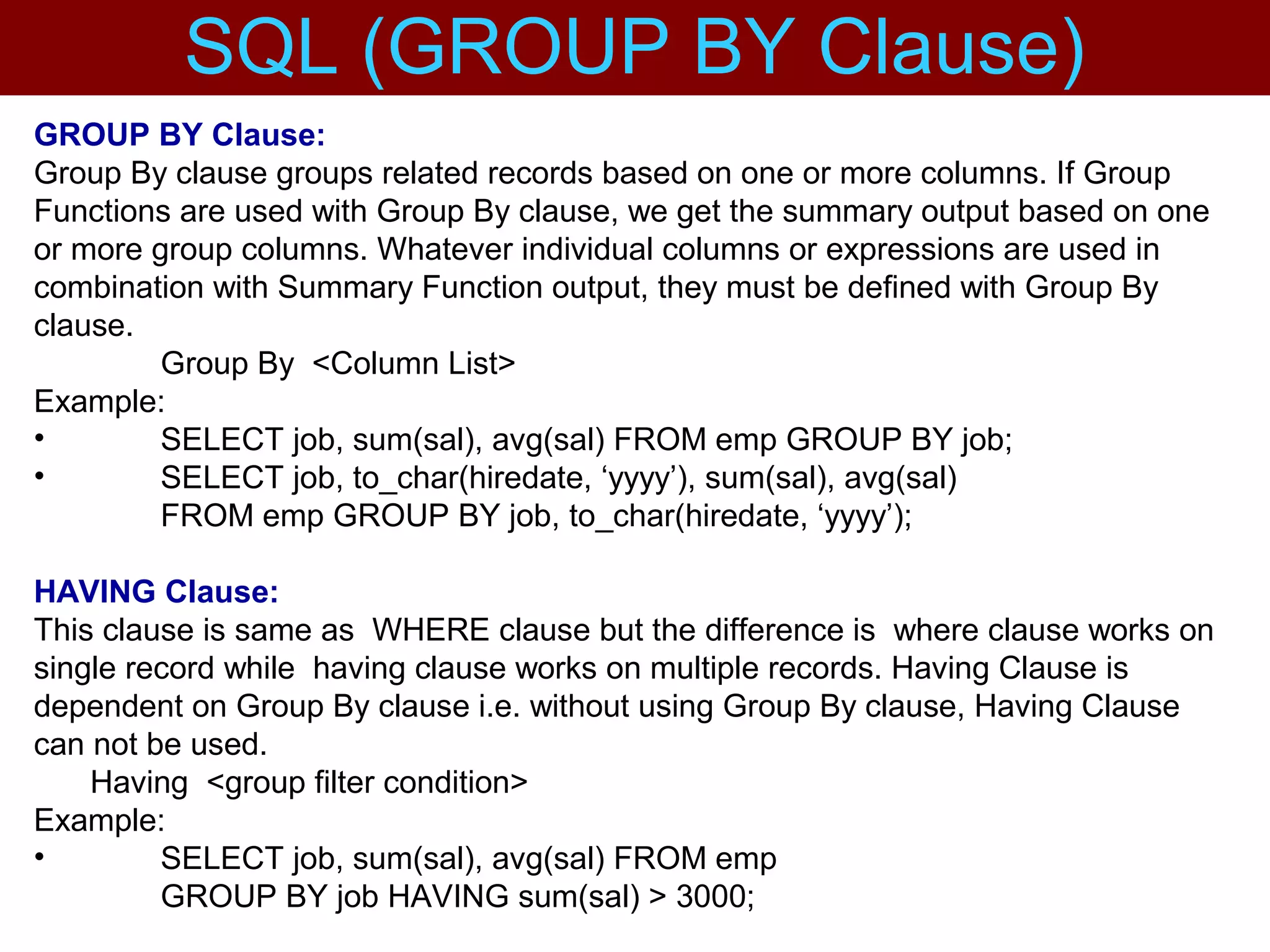 GROUP BY Clause:
Group By clause groups related records based on one or more columns. If Group
Functions are used with Group By clause, we get the summary output based on one
or more group columns. Whatever individual columns or expressions are used in
combination with Summary Function output, they must be defined with Group By
clause.
Group By <Column List>
Example:
• SELECT job, sum(sal), avg(sal) FROM emp GROUP BY job;
• SELECT job, to_char(hiredate, ‘yyyy’), sum(sal), avg(sal)
FROM emp GROUP BY job, to_char(hiredate, ‘yyyy’);
HAVING Clause:
This clause is same as WHERE clause but the difference is where clause works on
single record while having clause works on multiple records. Having Clause is
dependent on Group By clause i.e. without using Group By clause, Having Clause
can not be used.
Having <group filter condition>
Example:
• SELECT job, sum(sal), avg(sal) FROM emp
GROUP BY job HAVING sum(sal) > 3000;
SQL (GROUP BY Clause)
 