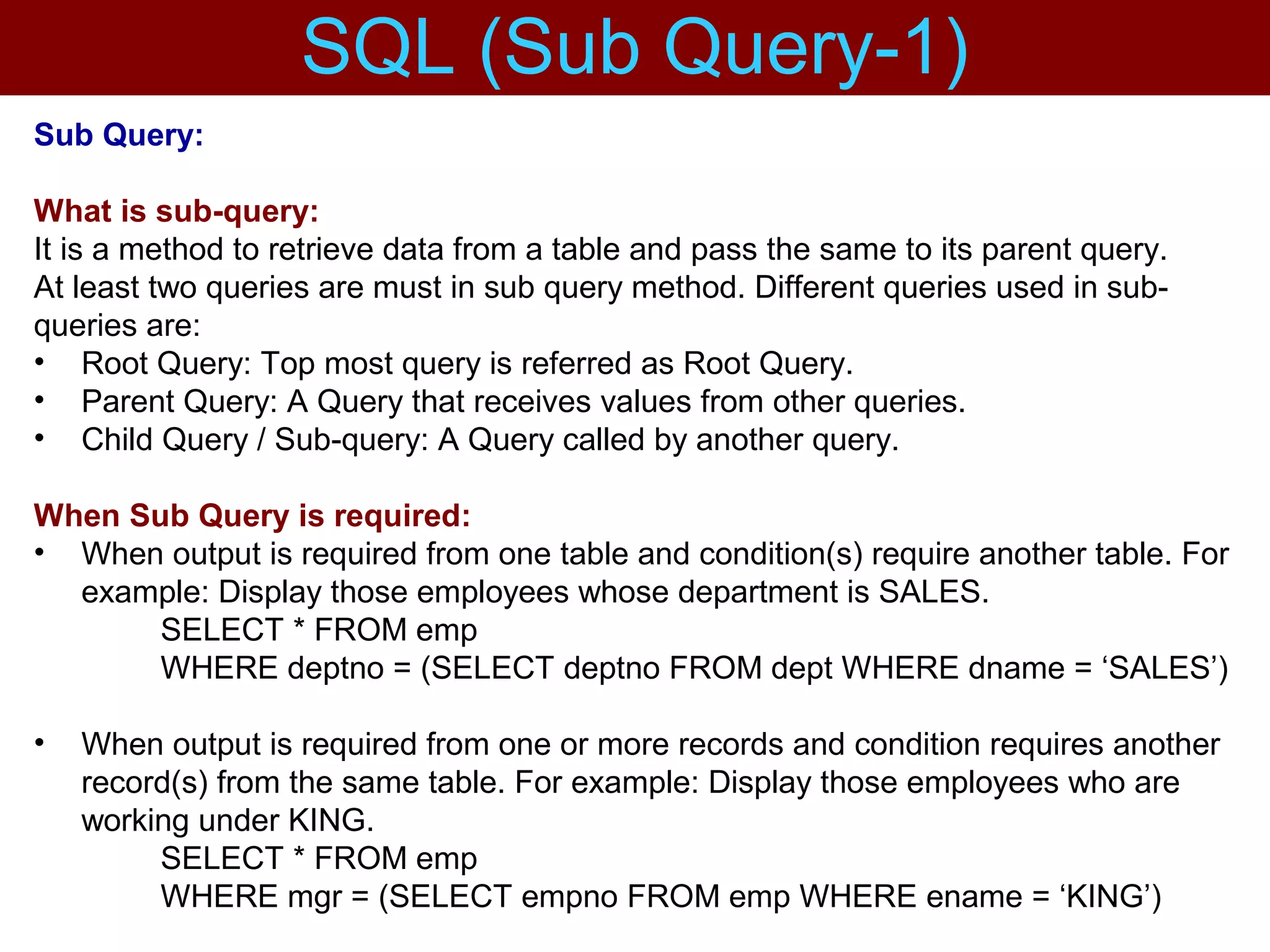 Sub Query:
What is sub-query:
It is a method to retrieve data from a table and pass the same to its parent query.
At least two queries are must in sub query method. Different queries used in sub-
queries are:
• Root Query: Top most query is referred as Root Query.
• Parent Query: A Query that receives values from other queries.
• Child Query / Sub-query: A Query called by another query.
When Sub Query is required:
• When output is required from one table and condition(s) require another table. For
example: Display those employees whose department is SALES.
SELECT * FROM emp
WHERE deptno = (SELECT deptno FROM dept WHERE dname = ‘SALES’)
• When output is required from one or more records and condition requires another
record(s) from the same table. For example: Display those employees who are
working under KING.
SELECT * FROM emp
WHERE mgr = (SELECT empno FROM emp WHERE ename = ‘KING’)
SQL (Sub Query-1)
 