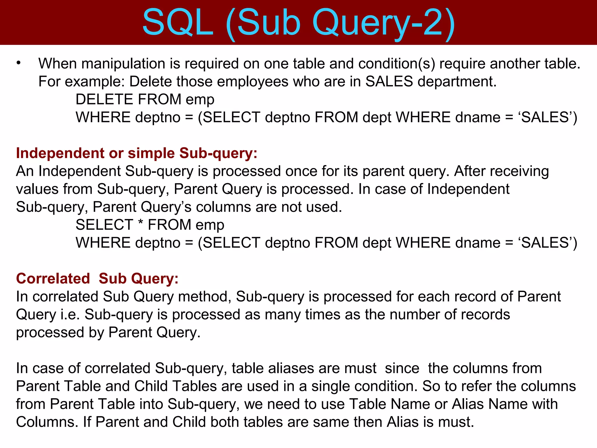 • When manipulation is required on one table and condition(s) require another table.
For example: Delete those employees who are in SALES department.
DELETE FROM emp
WHERE deptno = (SELECT deptno FROM dept WHERE dname = ‘SALES’)
Independent or simple Sub-query:
An Independent Sub-query is processed once for its parent query. After receiving
values from Sub-query, Parent Query is processed. In case of Independent
Sub-query, Parent Query’s columns are not used.
SELECT * FROM emp
WHERE deptno = (SELECT deptno FROM dept WHERE dname = ‘SALES’)
Correlated Sub Query:
In correlated Sub Query method, Sub-query is processed for each record of Parent
Query i.e. Sub-query is processed as many times as the number of records
processed by Parent Query.
In case of correlated Sub-query, table aliases are must since the columns from
Parent Table and Child Tables are used in a single condition. So to refer the columns
from Parent Table into Sub-query, we need to use Table Name or Alias Name with
Columns. If Parent and Child both tables are same then Alias is must.
SQL (Sub Query-2)
 