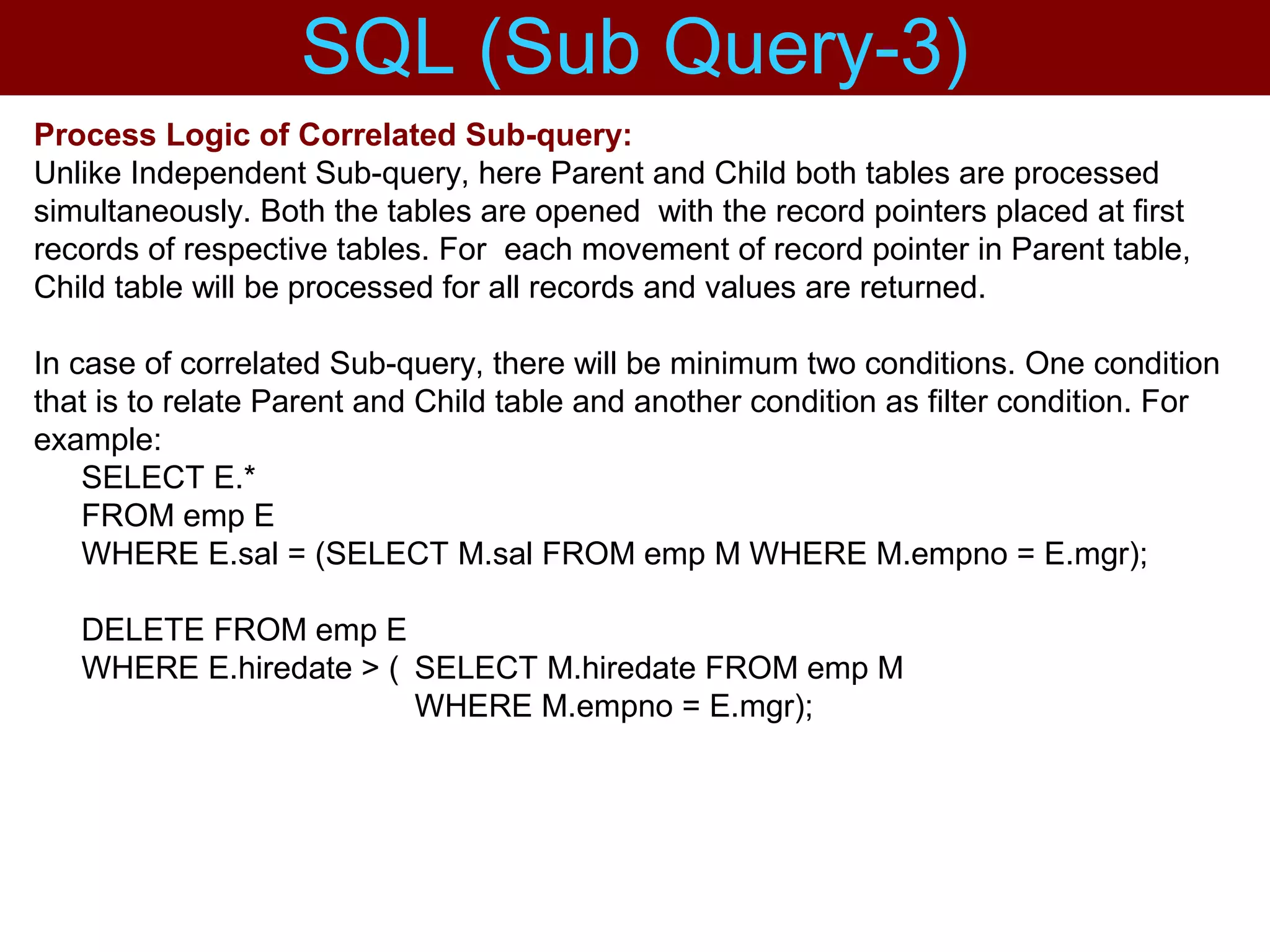 Process Logic of Correlated Sub-query:
Unlike Independent Sub-query, here Parent and Child both tables are processed
simultaneously. Both the tables are opened with the record pointers placed at first
records of respective tables. For each movement of record pointer in Parent table,
Child table will be processed for all records and values are returned.
In case of correlated Sub-query, there will be minimum two conditions. One condition
that is to relate Parent and Child table and another condition as filter condition. For
example:
SELECT E.*
FROM emp E
WHERE E.sal = (SELECT M.sal FROM emp M WHERE M.empno = E.mgr);
DELETE FROM emp E
WHERE E.hiredate > ( SELECT M.hiredate FROM emp M
WHERE M.empno = E.mgr);
SQL (Sub Query-3)
 