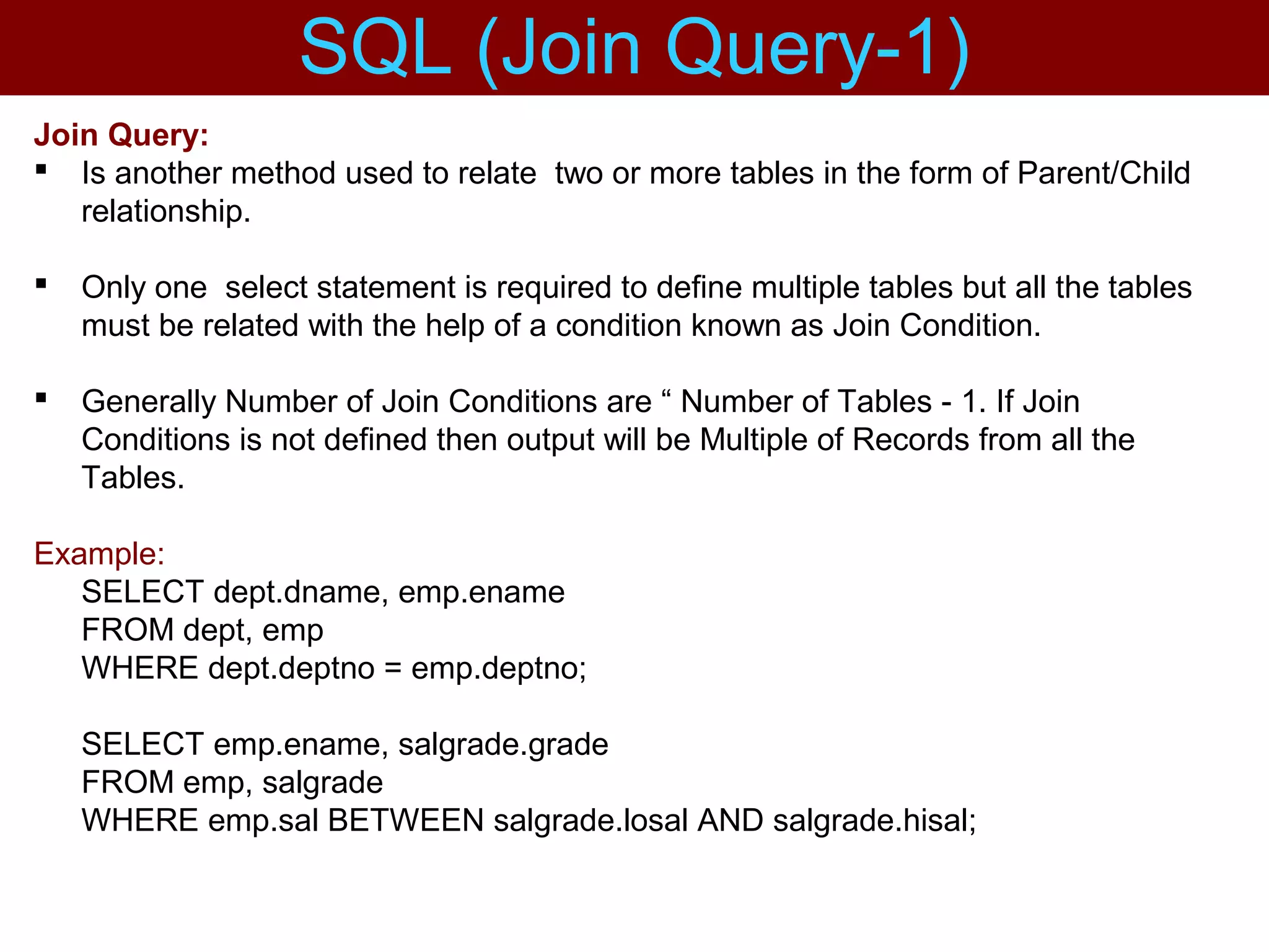 Join Query:
 Is another method used to relate two or more tables in the form of Parent/Child
relationship.
 Only one select statement is required to define multiple tables but all the tables
must be related with the help of a condition known as Join Condition.
 Generally Number of Join Conditions are “ Number of Tables - 1. If Join
Conditions is not defined then output will be Multiple of Records from all the
Tables.
Example:
SELECT dept.dname, emp.ename
FROM dept, emp
WHERE dept.deptno = emp.deptno;
SELECT emp.ename, salgrade.grade
FROM emp, salgrade
WHERE emp.sal BETWEEN salgrade.losal AND salgrade.hisal;
SQL (Join Query-1)
 