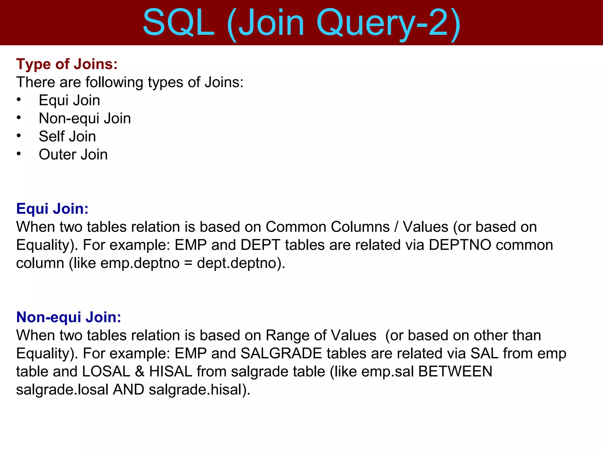 Type of Joins:
There are following types of Joins:
• Equi Join
• Non-equi Join
• Self Join
• Outer Join
Equi Join:
When two tables relation is based on Common Columns / Values (or based on
Equality). For example: EMP and DEPT tables are related via DEPTNO common
column (like emp.deptno = dept.deptno).
Non-equi Join:
When two tables relation is based on Range of Values (or based on other than
Equality). For example: EMP and SALGRADE tables are related via SAL from emp
table and LOSAL & HISAL from salgrade table (like emp.sal BETWEEN
salgrade.losal AND salgrade.hisal).
SQL (Join Query-2)
 
