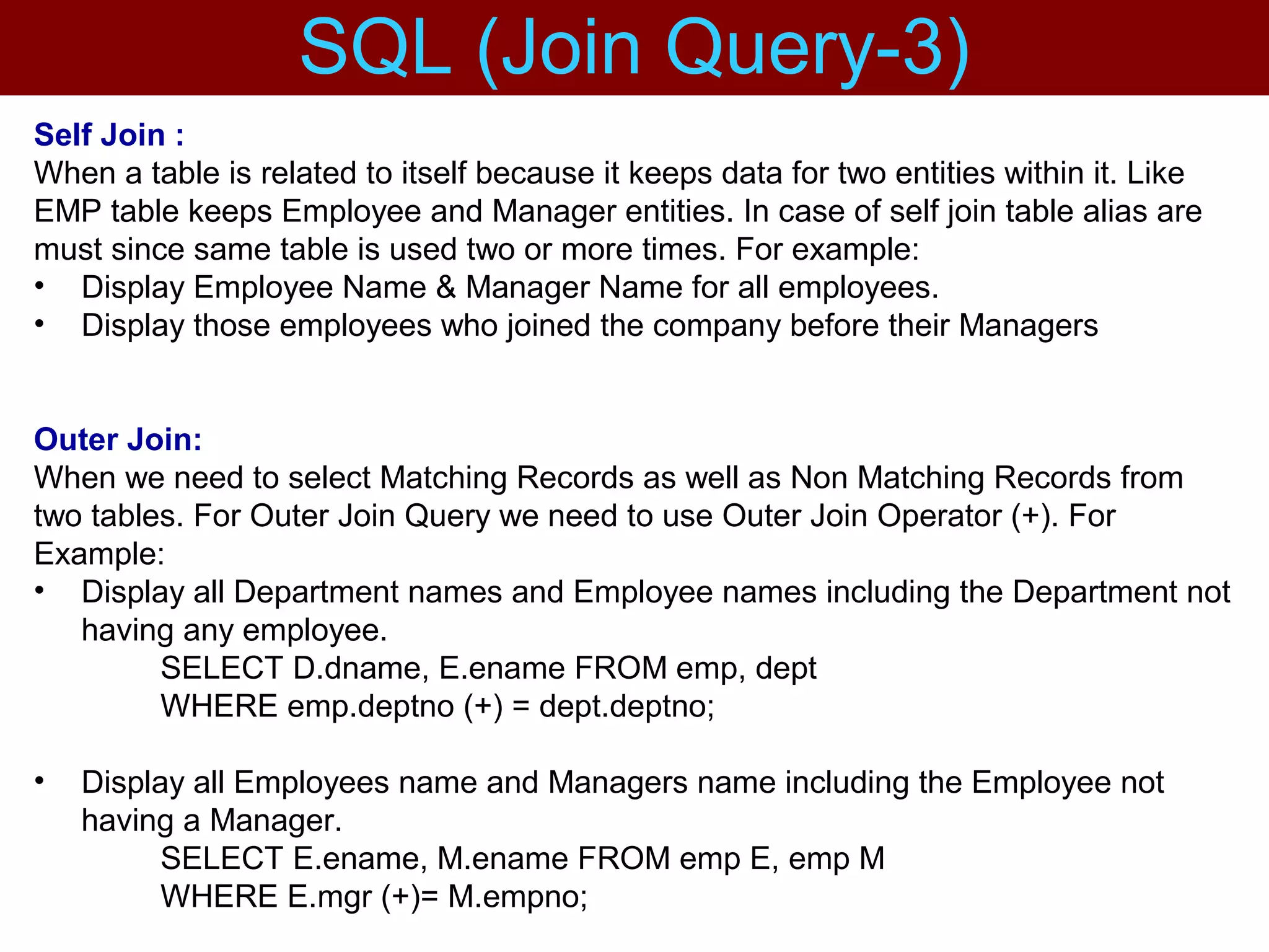 Self Join :
When a table is related to itself because it keeps data for two entities within it. Like
EMP table keeps Employee and Manager entities. In case of self join table alias are
must since same table is used two or more times. For example:
• Display Employee Name & Manager Name for all employees.
• Display those employees who joined the company before their Managers
Outer Join:
When we need to select Matching Records as well as Non Matching Records from
two tables. For Outer Join Query we need to use Outer Join Operator (+). For
Example:
• Display all Department names and Employee names including the Department not
having any employee.
SELECT D.dname, E.ename FROM emp, dept
WHERE emp.deptno (+) = dept.deptno;
• Display all Employees name and Managers name including the Employee not
having a Manager.
SELECT E.ename, M.ename FROM emp E, emp M
WHERE E.mgr (+)= M.empno;
SQL (Join Query-3)
 