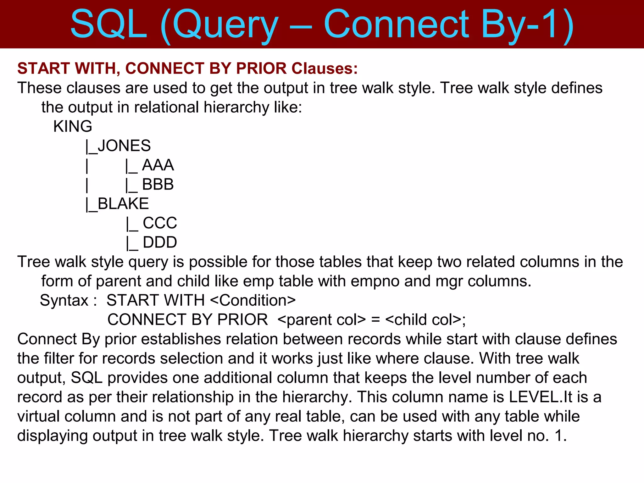 START WITH, CONNECT BY PRIOR Clauses:
These clauses are used to get the output in tree walk style. Tree walk style defines
the output in relational hierarchy like:
KING
|_JONES
| |_ AAA
| |_ BBB
|_BLAKE
|_ CCC
|_ DDD
Tree walk style query is possible for those tables that keep two related columns in the
form of parent and child like emp table with empno and mgr columns.
Syntax : START WITH <Condition>
CONNECT BY PRIOR <parent col> = <child col>;
Connect By prior establishes relation between records while start with clause defines
the filter for records selection and it works just like where clause. With tree walk
output, SQL provides one additional column that keeps the level number of each
record as per their relationship in the hierarchy. This column name is LEVEL.It is a
virtual column and is not part of any real table, can be used with any table while
displaying output in tree walk style. Tree walk hierarchy starts with level no. 1.
SQL (Query – Connect By-1)
 