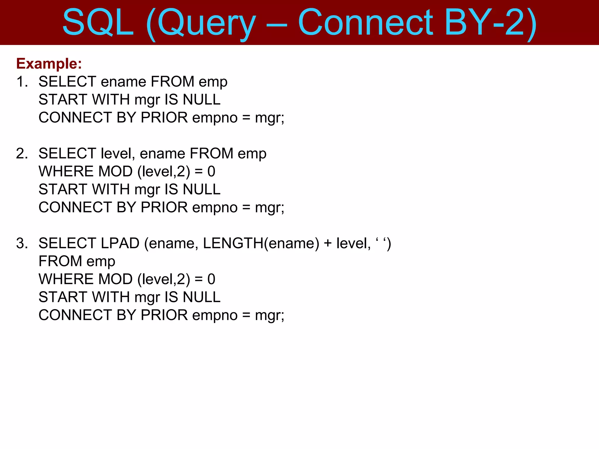 Example:
1. SELECT ename FROM emp
START WITH mgr IS NULL
CONNECT BY PRIOR empno = mgr;
2. SELECT level, ename FROM emp
WHERE MOD (level,2) = 0
START WITH mgr IS NULL
CONNECT BY PRIOR empno = mgr;
3. SELECT LPAD (ename, LENGTH(ename) + level, ‘ ‘)
FROM emp
WHERE MOD (level,2) = 0
START WITH mgr IS NULL
CONNECT BY PRIOR empno = mgr;
SQL (Query – Connect BY-2)
 