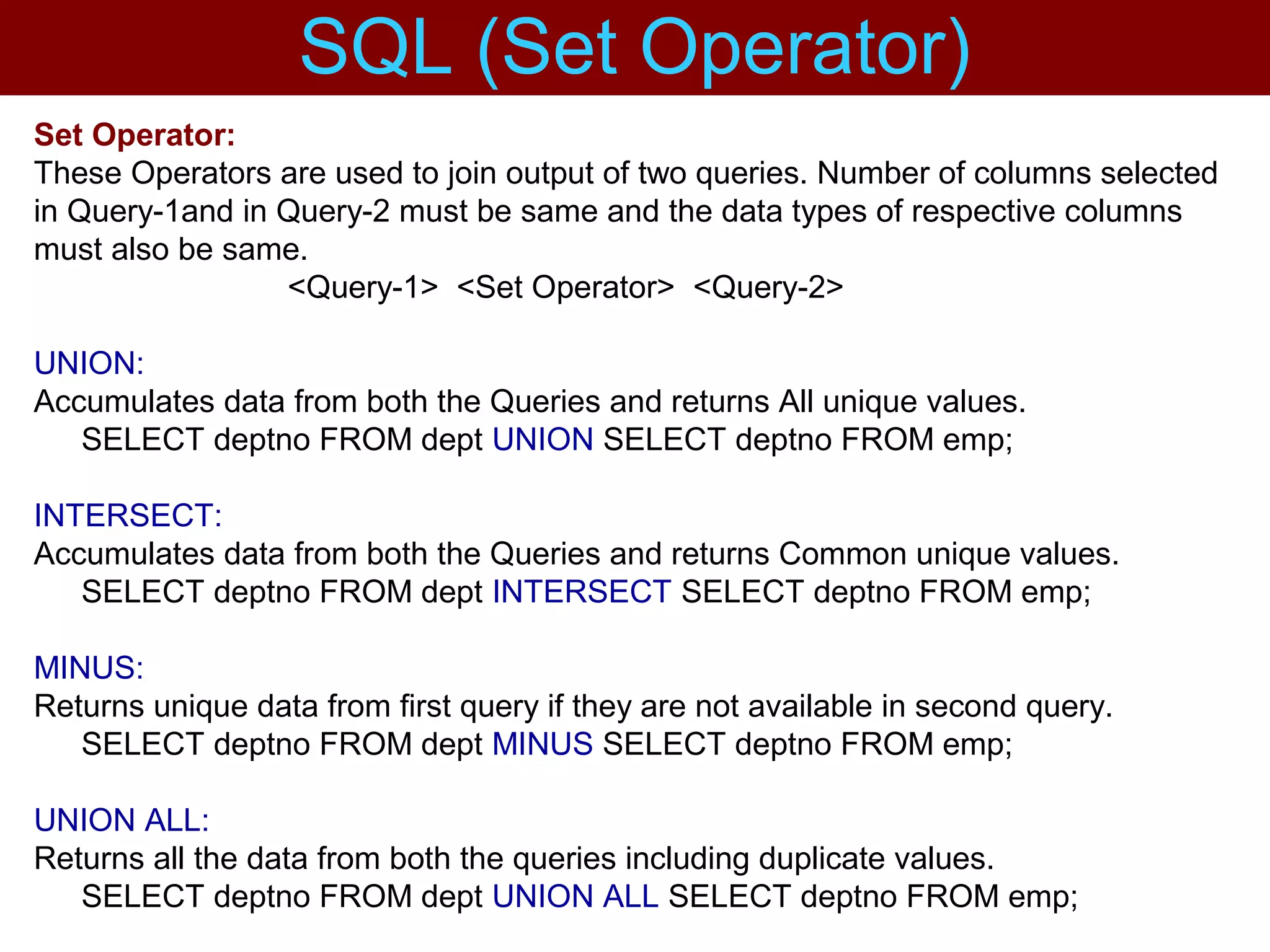 Set Operator:
These Operators are used to join output of two queries. Number of columns selected
in Query-1and in Query-2 must be same and the data types of respective columns
must also be same.
<Query-1> <Set Operator> <Query-2>
UNION:
Accumulates data from both the Queries and returns All unique values.
SELECT deptno FROM dept UNION SELECT deptno FROM emp;
INTERSECT:
Accumulates data from both the Queries and returns Common unique values.
SELECT deptno FROM dept INTERSECT SELECT deptno FROM emp;
MINUS:
Returns unique data from first query if they are not available in second query.
SELECT deptno FROM dept MINUS SELECT deptno FROM emp;
UNION ALL:
Returns all the data from both the queries including duplicate values.
SELECT deptno FROM dept UNION ALL SELECT deptno FROM emp;
SQL (Set Operator)
 