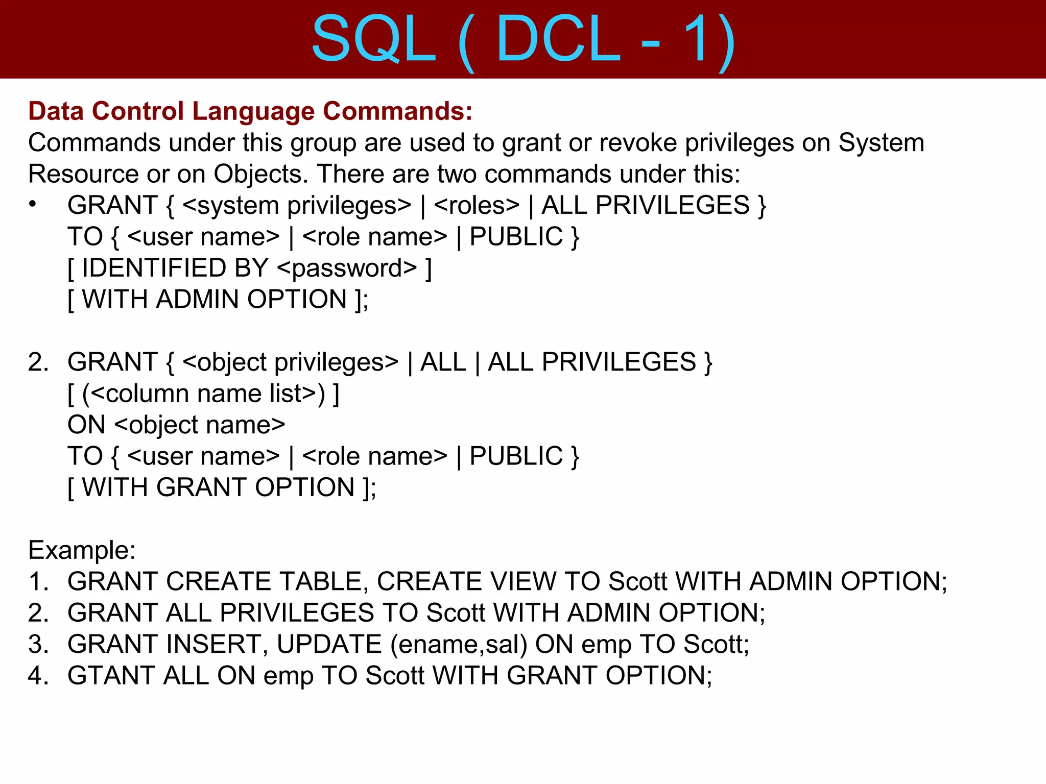 Data Control Language Commands:
Commands under this group are used to grant or revoke privileges on System
Resource or on Objects. There are two commands under this:
• GRANT { <system privileges> | <roles> | ALL PRIVILEGES }
TO { <user name> | <role name> | PUBLIC }
[ IDENTIFIED BY <password> ]
[ WITH ADMIN OPTION ];
2. GRANT { <object privileges> | ALL | ALL PRIVILEGES }
[ (<column name list>) ]
ON <object name>
TO { <user name> | <role name> | PUBLIC }
[ WITH GRANT OPTION ];
Example:
1. GRANT CREATE TABLE, CREATE VIEW TO Scott WITH ADMIN OPTION;
2. GRANT ALL PRIVILEGES TO Scott WITH ADMIN OPTION;
3. GRANT INSERT, UPDATE (ename,sal) ON emp TO Scott;
4. GTANT ALL ON emp TO Scott WITH GRANT OPTION;
SQL ( DCL - 1)
 
