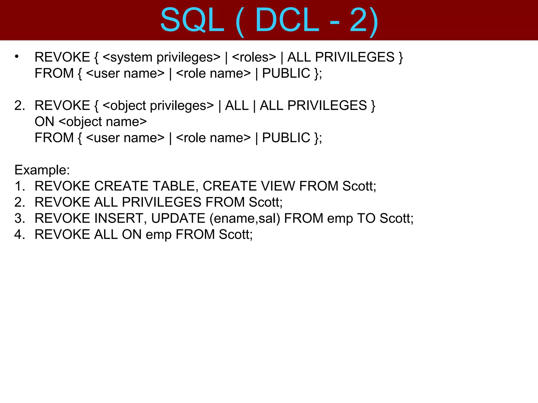 • REVOKE { <system privileges> | <roles> | ALL PRIVILEGES }
FROM { <user name> | <role name> | PUBLIC };
2. REVOKE { <object privileges> | ALL | ALL PRIVILEGES }
ON <object name>
FROM { <user name> | <role name> | PUBLIC };
Example:
1. REVOKE CREATE TABLE, CREATE VIEW FROM Scott;
2. REVOKE ALL PRIVILEGES FROM Scott;
3. REVOKE INSERT, UPDATE (ename,sal) FROM emp TO Scott;
4. REVOKE ALL ON emp FROM Scott;
SQL ( DCL - 2)
 
