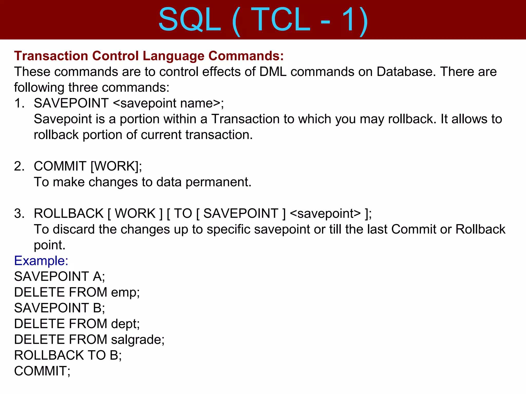 Transaction Control Language Commands:
These commands are to control effects of DML commands on Database. There are
following three commands:
1. SAVEPOINT <savepoint name>;
Savepoint is a portion within a Transaction to which you may rollback. It allows to
rollback portion of current transaction.
2. COMMIT [WORK];
To make changes to data permanent.
3. ROLLBACK [ WORK ] [ TO [ SAVEPOINT ] <savepoint> ];
To discard the changes up to specific savepoint or till the last Commit or Rollback
point.
Example:
SAVEPOINT A;
DELETE FROM emp;
SAVEPOINT B;
DELETE FROM dept;
DELETE FROM salgrade;
ROLLBACK TO B;
COMMIT;
SQL ( TCL - 1)
 
