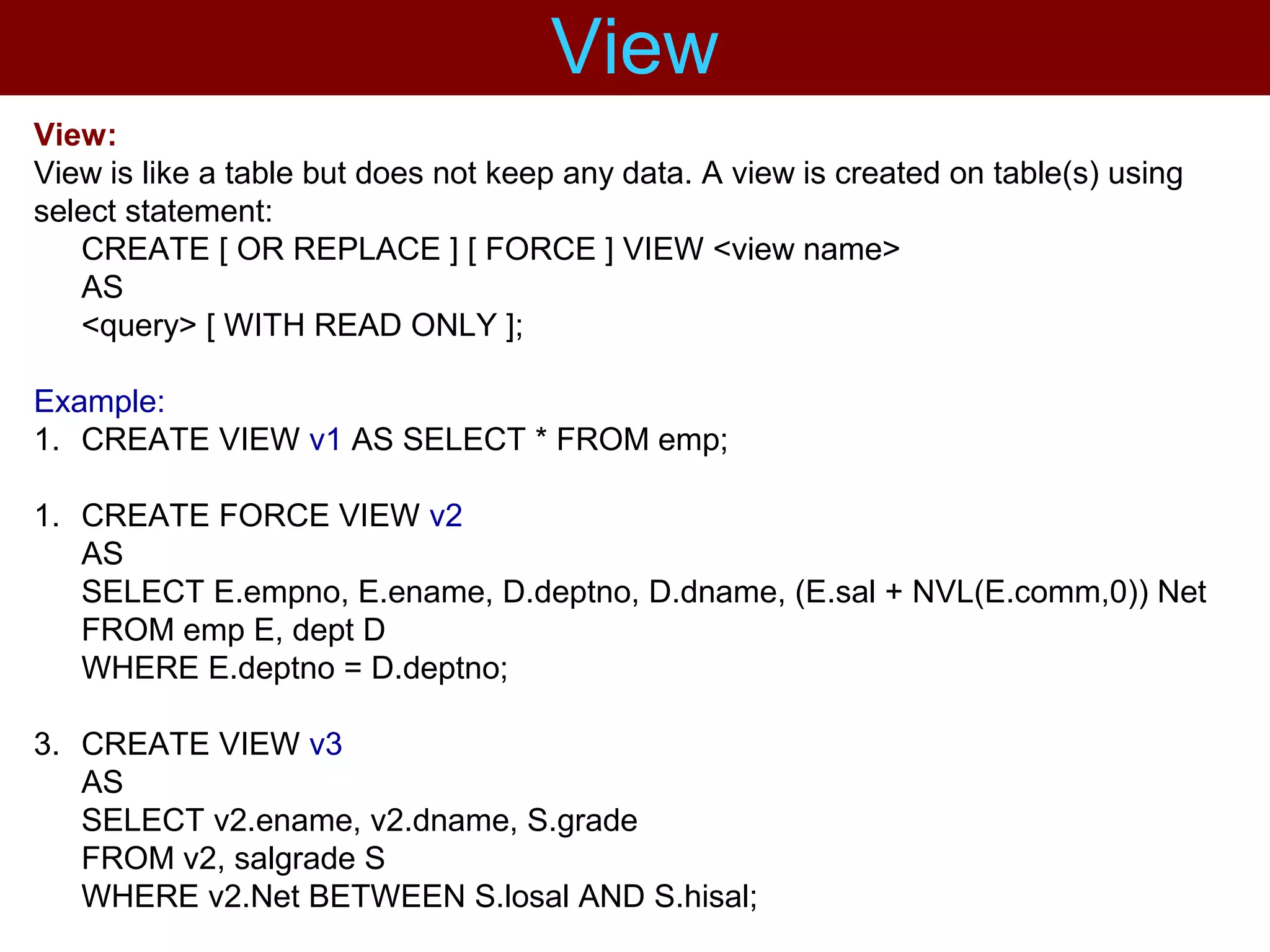 View:
View is like a table but does not keep any data. A view is created on table(s) using
select statement:
CREATE [ OR REPLACE ] [ FORCE ] VIEW <view name>
AS
<query> [ WITH READ ONLY ];
Example:
1. CREATE VIEW v1 AS SELECT * FROM emp;
1. CREATE FORCE VIEW v2
AS
SELECT E.empno, E.ename, D.deptno, D.dname, (E.sal + NVL(E.comm,0)) Net
FROM emp E, dept D
WHERE E.deptno = D.deptno;
3. CREATE VIEW v3
AS
SELECT v2.ename, v2.dname, S.grade
FROM v2, salgrade S
WHERE v2.Net BETWEEN S.losal AND S.hisal;
View
 