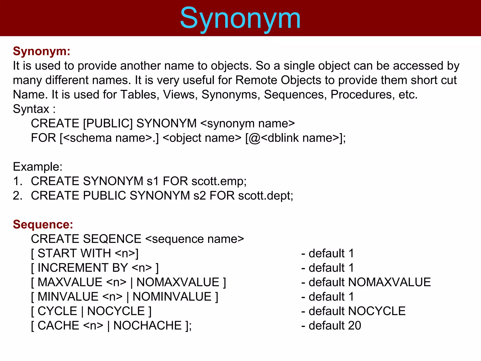 Synonym:
It is used to provide another name to objects. So a single object can be accessed by
many different names. It is very useful for Remote Objects to provide them short cut
Name. It is used for Tables, Views, Synonyms, Sequences, Procedures, etc.
Syntax :
CREATE [PUBLIC] SYNONYM <synonym name>
FOR [<schema name>.] <object name> [@<dblink name>];
Example:
1. CREATE SYNONYM s1 FOR scott.emp;
2. CREATE PUBLIC SYNONYM s2 FOR scott.dept;
Sequence:
CREATE SEQENCE <sequence name>
[ START WITH <n>] - default 1
[ INCREMENT BY <n> ] - default 1
[ MAXVALUE <n> | NOMAXVALUE ] - default NOMAXVALUE
[ MINVALUE <n> | NOMINVALUE ] - default 1
[ CYCLE | NOCYCLE ] - default NOCYCLE
[ CACHE <n> | NOCHACHE ]; - default 20
Synonym
 