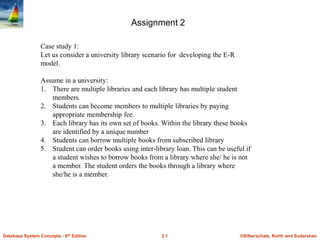 Assignment 2
Case study 1:
Let us consider a university library scenario for developing the E-R
model.

Assume in a university:
1. There are multiple libraries and each library has multiple student
members.
2. Students can become members to multiple libraries by paying
appropriate membership fee.
3. Each library has its own set of books. Within the library these books
are identified by a unique number
4. Students can borrow multiple books from subscribed library
5. Student can order books using inter-library loan. This can be useful if
a student wishes to borrow books from a library where she/ he is not
a member. The student orders the books through a library where
she/he is a member.

Database System Concepts - 6th Edition

3.1

©Silberschatz, Korth and Sudarshan

 