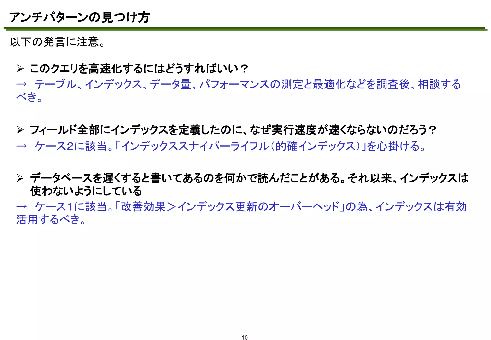 アンチパターンの見つけ方
以下の発言に注意。
マスタ テキストの書式設定
 このクエリを高速化するにはどうすればいい？
→ テーブル、インデックス、データ量、パフォーマンスの測定と最適化などを調査後、相談する
べき。
 フィールド全部にインデックスを定義したのに、なぜ実行速度が速くならないのだろう？
→ ケース２に該当。「インデックススナイパーライフル（的確インデックス）」を心掛ける。
 データベースを遅くすると書いてあるのを何かで読んだことがある。それ以来、インデックスは
使わないようにしている
→ ケース１に該当。「改善効果＞インデックス更新のオーバーヘッド」の為、インデックスは有効
活用するべき。

-10 -

 