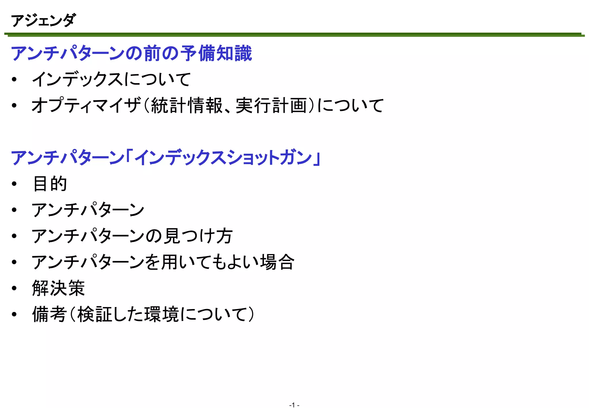 アジェンダ
マスタ テキストの書式設定
アンチパターンの前の予備知識
• インデックスについて
• オプティマイザ（統計情報、実行計画）について

アンチパターン「インデックスショットガン」
• 目的
• アンチパターン
• アンチパターンの見つけ方
• アンチパターンを用いてもよい場合
• 解決策
• 備考（検証した環境について）

-1 -

 