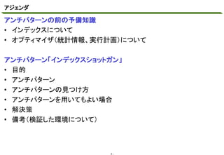アジェンダ
マスタ テキストの書式設定
アンチパターンの前の予備知識
• インデックスについて
• オプティマイザ（統計情報、実行計画）について

アンチパターン「インデックスショットガン」
• 目的
• アンチパターン
• アンチパターンの見つけ方
• アンチパターンを用いてもよい場合
• 解決策
• 備考（検証した環境について）

-1 -

 