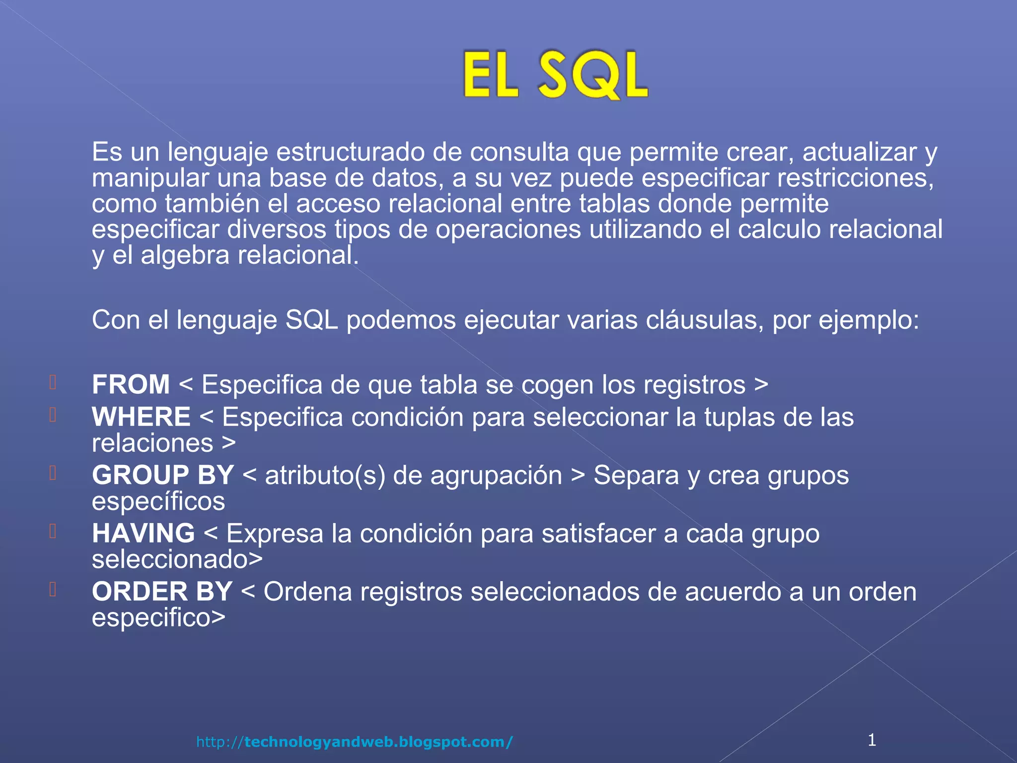 Es un lenguaje estructurado de consulta que permite crear, actualizar y
manipular una base de datos, a su vez puede especificar restricciones,
como también el acceso relacional entre tablas donde permite
especificar diversos tipos de operaciones utilizando el calculo relacional
y el algebra relacional.
Con el lenguaje SQL podemos ejecutar varias cláusulas, por ejemplo:






FROM < Especifica de que tabla se cogen los registros >
WHERE < Especifica condición para seleccionar la tuplas de las
relaciones >
GROUP BY < atributo(s) de agrupación > Separa y crea grupos
específicos
HAVING < Expresa la condición para satisfacer a cada grupo
seleccionado>
ORDER BY < Ordena registros seleccionados de acuerdo a un orden
especifico>

http://technologyandweb.blogspot.com/

1

 