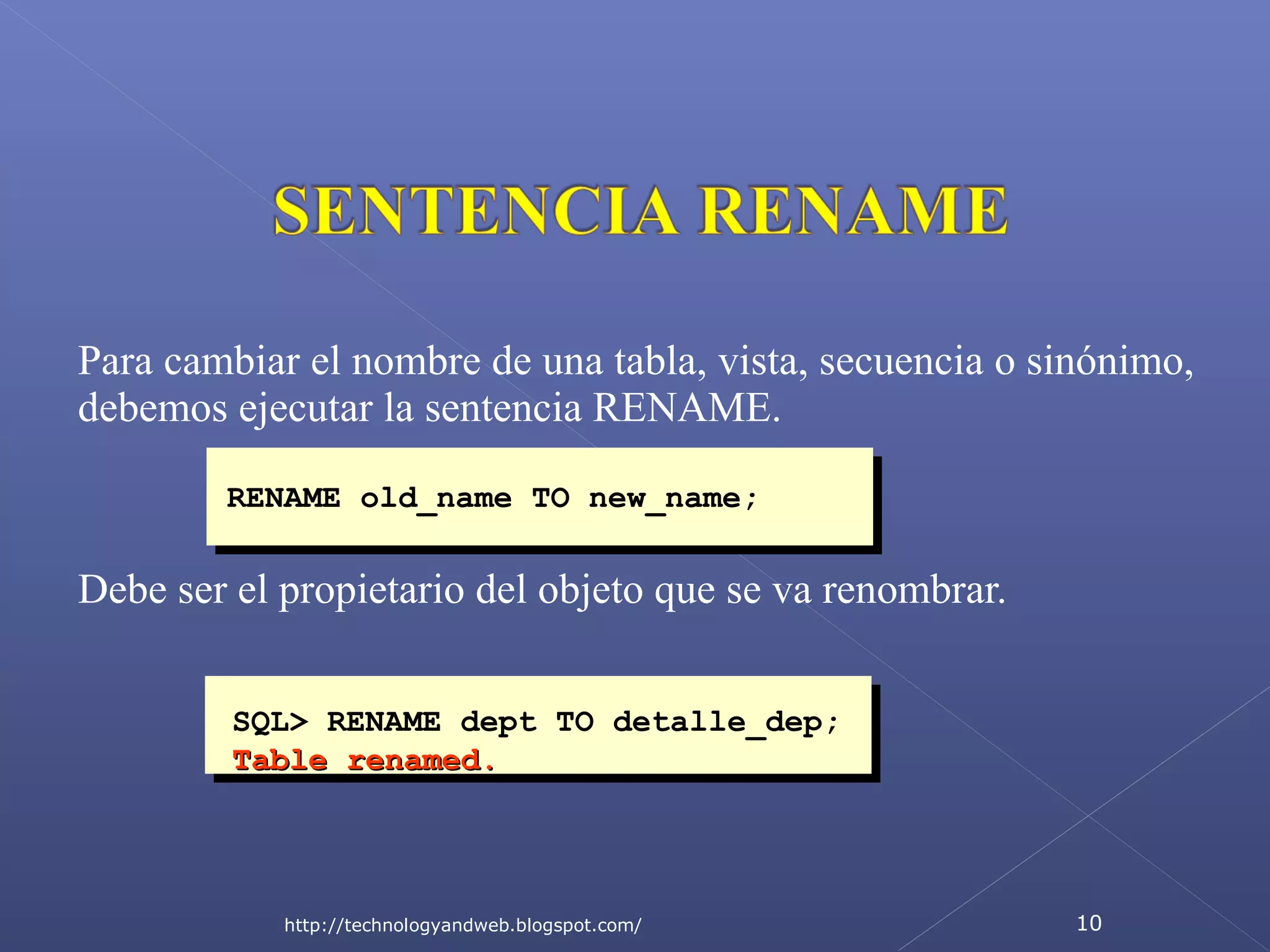 Para cambiar el nombre de una tabla, vista, secuencia o sinónimo,
debemos ejecutar la sentencia RENAME.
RENAME old_name TO new_name;

Debe ser el propietario del objeto que se va renombrar.
SQL> RENAME dept TO detalle_dep;
Table renamed.

http://technologyandweb.blogspot.com/

10

 