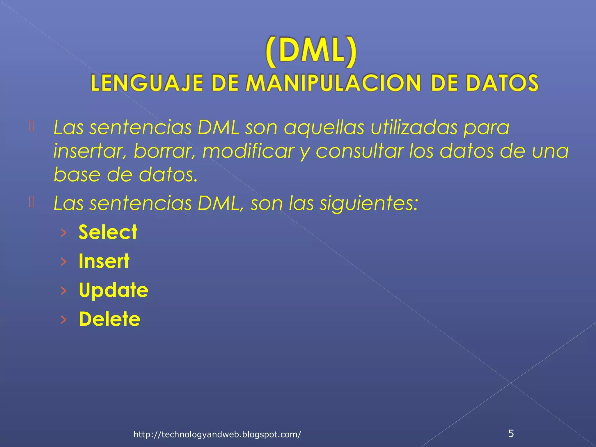 



Las sentencias DML son aquellas utilizadas para
insertar, borrar, modificar y consultar los datos de una
base de datos.
Las sentencias DML, son las siguientes:
› Select
› Insert
› Update
› Delete

http://technologyandweb.blogspot.com/

5

 