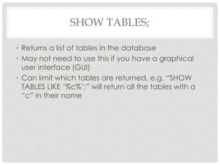 SHOW TABLES;
• Returns a list of tables in the database
• May not need to use this if you have a graphical
user interface (GUI)
• Can limit which tables are returned, e.g. “SHOW
TABLES LIKE ‘%c%’;” will return all the tables with a
“c” in their name

 