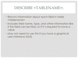 DESCRIBE <TABLENAME>;
• Returns information about each field in table
<tablename>
• Includes field name, type, and other information like
if the field can be NULL or if it’s required to have a
value
• May not need to use this if you have a graphical
user interface (GUI)

 