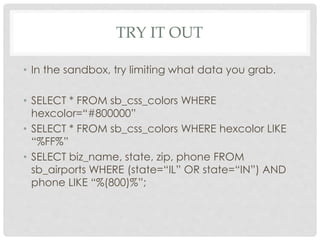 TRY IT OUT
• In the sandbox, try limiting what data you grab.
• SELECT * FROM sb_css_colors WHERE
hexcolor=“#800000”
• SELECT * FROM sb_css_colors WHERE hexcolor LIKE
“%FF%”
• SELECT biz_name, state, zip, phone FROM
sb_airports WHERE (state=“IL” OR state=“IN”) AND
phone LIKE “%(800)%”;

 