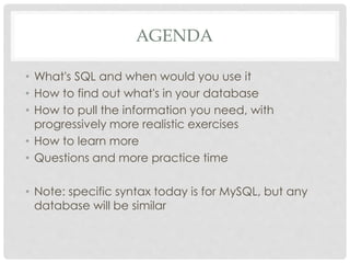 AGENDA
• What's SQL and when would you use it
• How to find out what's in your database
• How to pull the information you need, with
progressively more realistic exercises
• How to learn more
• Questions and more practice time
• Note: specific syntax today is for MySQL, but any
database will be similar

 