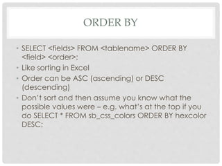 ORDER BY
• SELECT <fields> FROM <tablename> ORDER BY
<field> <order>;
• Like sorting in Excel
• Order can be ASC (ascending) or DESC
(descending)
• Don’t sort and then assume you know what the
possible values were – e.g. what’s at the top if you
do SELECT * FROM sb_css_colors ORDER BY hexcolor
DESC;

 