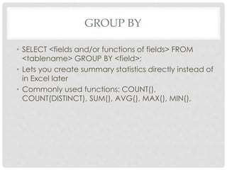 GROUP BY
• SELECT <fields and/or functions of fields> FROM
<tablename> GROUP BY <field>;
• Lets you create summary statistics directly instead of
in Excel later
• Commonly used functions: COUNT(),
COUNT(DISTINCT), SUM(), AVG(), MAX(), MIN(),

 