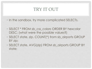 TRY IT OUT
• In the sandbox, try more complicated SELECTs.
• SELECT * FROM sb_css_colors ORDER BY hexcolor
DESC; (what were the possible values?)
• SELECT state, zip, COUNT(*) from sb_airports GROUP
BY zip;
• SELECT state, AVG(zip) FROM sb_airports GROUP BY
state;

 