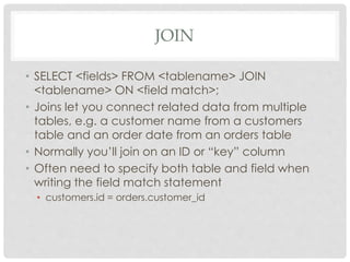 JOIN
• SELECT <fields> FROM <tablename> JOIN
<tablename> ON <field match>;
• Joins let you connect related data from multiple
tables, e.g. a customer name from a customers
table and an order date from an orders table
• Normally you’ll join on an ID or “key” column
• Often need to specify both table and field when
writing the field match statement
• customers.id = orders.customer_id

 