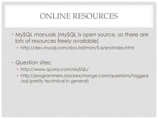 ONLINE RESOURCES
• MySQL manuals (MySQL is open source, so there are
lots of resources freely available)
• http://dev.mysql.com/doc/refman/5.6/en/index.html

• Question sites:
• http://www.quora.com/MySQL/
• http://programmers.stackexchange.com/questions/tagged
/sql (pretty technical in general)

 