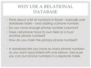 WHY USE A RELATIONAL
DATABASE
• Think about a list of contacts in Excel – basically one
database table – and adding a phone number.
• Do you have enough phone number columns?
• Does cell phone have its own field or is it just
another phone number?
• How do you mark the primary phone number?
• A database lets you have as many phone numbers
as you want associated with one person, because
you can put phone numbers in a separate table.

 