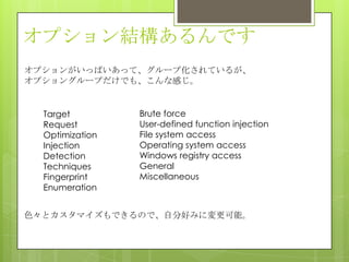 オプション結構あるんです
Target
Request
Optimization
Injection
Detection
Techniques
Fingerprint
Enumeration
Brute force
User-defined function injection
File system access
Operating system access
Windows registry access
General
Miscellaneous
オプションがいっぱいあって、グループ化されているが、
オプショングループだけでも、こんな感じ。
色々とカスタマイズもできるので、自分好みに変更可能。
 